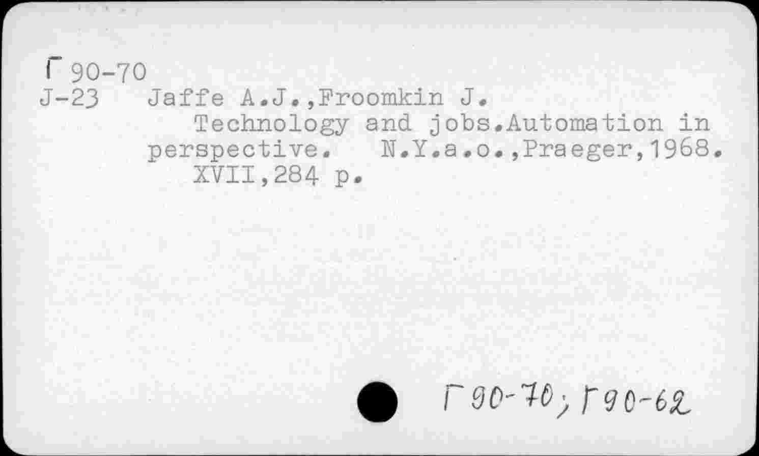 ﻿I 90-70
J-23 Jaffe A.J.,Froomkin J.
Technology and jobs.Automation in perspective.	N.Y.a.o.,Praeger,1968.
XVII,284 p.
i 00'1^ rgo-ôz